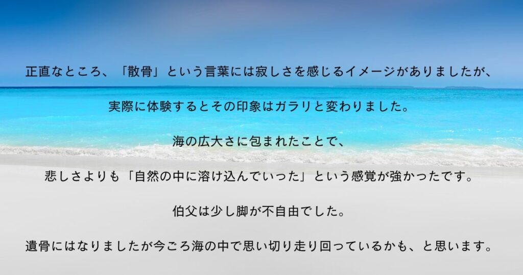 私の口コミ：海洋散骨について
正直なところ、「散骨」という言葉には寂しさを感じるイメージがありましたが、
実際に体験するとその印象はガラリと変わりました。
海の広大さに包まれたことで、
悲しさよりも「自然の中に溶け込んでいった」という感覚が強かったです。

伯父は少し脚が不自由でした。
遺骨にはなりましたが今ごろ海の中で思い切り走り回っているかも、と思います。