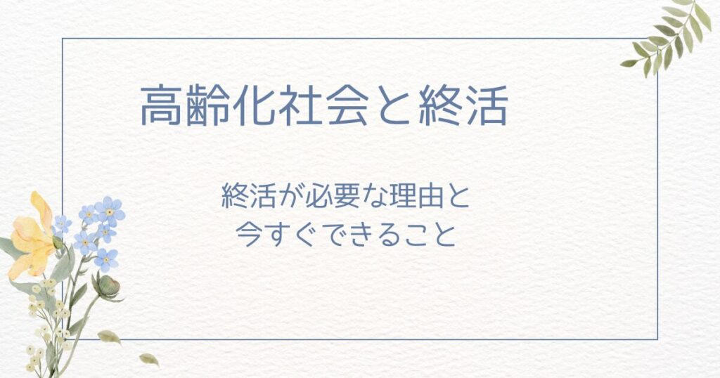 高齢化社会で終活が必要になる5つの理由：今すぐできること